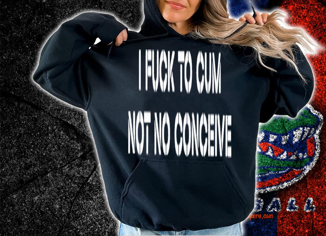I fuck to cum not to conceive 2023 shirt t-shirt hoodie