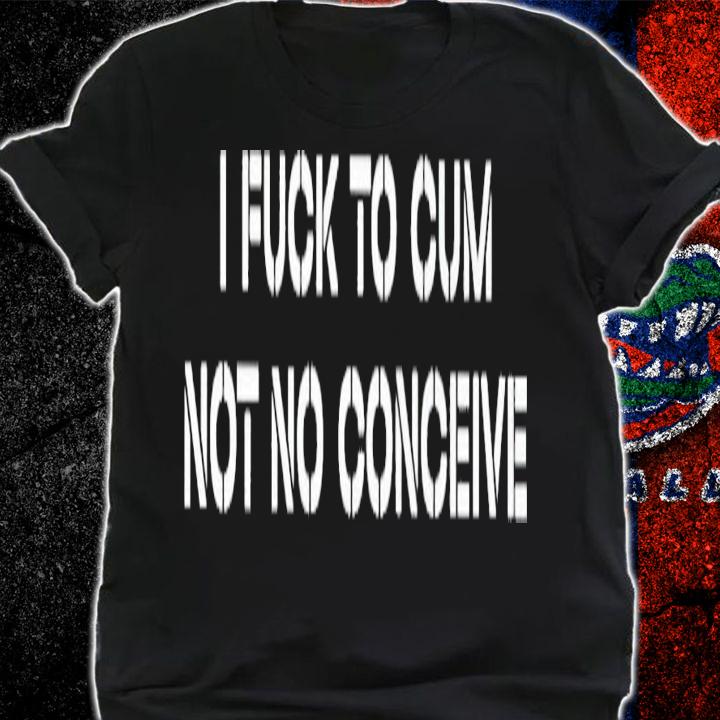 I fuck to cum not to conceive 2023 shirt t-shirt shirt